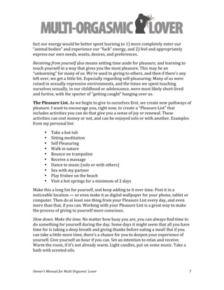 
Owner’s	
  Manual	
  for	
  Multi	
  Orgasmic	
  Lover	
   7	
  
fact	
  our	
  energy	
  would	
  be	
  better	
  spent	
  learning	
  to	
  1)	
  more	
  completely	
  enter	
  our	
  
“animal	
  bodies”	
  and	
  experience	
  our	
  “fuck”	
  energy,	
  and	
  2)	
  feel	
  and	
  appropriately	
  
express	
  our	
  own	
  needs,	
  wants,	
  desires,	
  and	
  preferences.	
  	
  
Receiving	
  from	
  yourself	
  also	
  means	
  setting	
  time	
  aside	
  for	
  pleasure,	
  and	
  learning	
  to	
  
touch	
  yourself	
  in	
  a	
  way	
  that	
  gives	
  you	
  the	
  most	
  pleasure.	
  This	
  may	
  be	
  an	
  
“unlearning”	
  for	
  many	
  of	
  us.	
  We’re	
  used	
  to	
  giving	
  to	
  others,	
  and	
  then	
  if	
  there’s	
  any	
  
left	
  over,	
  we	
  get	
  a	
  little	
  bit.	
  Especially	
  regarding	
  self-­‐pleasuring:	
  Many	
  of	
  us	
  were	
  
raised	
  in	
  sexually	
  repressive	
  environments,	
  and	
  the	
  times	
  we	
  spent	
  touching	
  
ourselves	
  sexually,	
  in	
  our	
  childhood	
  or	
  adolescence,	
  were	
  most	
  likely	
  short-­‐lived	
  
and	
  furtive,	
  with	
  the	
  specter	
  of	
  “getting	
  caught”	
  hanging	
  over	
  us.	
  	
  
The	
  Pleasure	
  List.	
  As	
  we	
  begin	
  to	
  give	
  to	
  ourselves	
  first,	
  we	
  create	
  new	
  pathways	
  of	
  
pleasure.	
  I	
  want	
  to	
  encourage	
  you,	
  right	
  now,	
  to	
  create	
  a	
  “Pleasure	
  List”	
  that	
  
includes	
  activities	
  you	
  can	
  do	
  that	
  give	
  you	
  a	
  sense	
  of	
  joy	
  or	
  renewal.	
  These	
  
activities	
  can	
  cost	
  money	
  or	
  not,	
  and	
  can	
  be	
  enjoyed	
  solo	
  or	
  with	
  another.	
  Examples	
  
from	
  my	
  personal	
  list:	
  
• Take	
  a	
  hot	
  tub	
  
• Sitting	
  meditation	
  
• Self	
  Pleasuring	
  
• Walk	
  in	
  nature	
  
• Bounce	
  on	
  trampoline	
  
• Receive	
  a	
  massage	
  
• Dance	
  to	
  music	
  (solo	
  or	
  with	
  others)	
  
• Sex	
  with	
  my	
  partner	
  
• Play	
  frisbee	
  on	
  the	
  beach	
  
• Visit	
  a	
  hot	
  springs	
  for	
  a	
  minimum	
  of	
  2	
  days	
  
Make	
  this	
  a	
  long	
  list	
  for	
  yourself,	
  and	
  keep	
  adding	
  to	
  it	
  over	
  time.	
  Post	
  it	
  in	
  a	
  
noticeable	
  location	
  —	
  or	
  even	
  make	
  it	
  as	
  digital	
  wallpaper	
  for	
  your	
  phone,	
  tablet	
  or	
  
computer.	
  Then	
  do	
  at	
  least	
  one	
  thing	
  from	
  your	
  Pleasure	
  List	
  every	
  day,	
  and	
  even	
  
more	
  than	
  that,	
  if	
  you	
  can.	
  Working	
  with	
  your	
  Pleasure	
  List	
  is	
  a	
  great	
  way	
  to	
  make	
  
the	
  process	
  of	
  giving	
  to	
  yourself	
  more	
  conscious.	
  
Slow	
  down.	
  Make	
  the	
  time.	
  No	
  matter	
  how	
  busy	
  you	
  are,	
  you	
  can	
  always	
  find	
  time	
  to	
  
do	
  something	
  for	
  yourself	
  during	
  the	
  day.	
  Some	
  days	
  it	
  might	
  seem	
  that	
  all	
  you	
  have	
  
time	
  for	
  is	
  taking	
  a	
  deep	
  breath	
  and	
  giving	
  thanks	
  before	
  eating	
  a	
  meal!	
  But	
  if	
  you	
  
can	
  take	
  a	
  little	
  more	
  time,	
  there’s	
  a	
  chance	
  for	
  you	
  to	
  deepen	
  your	
  experience	
  of	
  
yourself.	
  Give	
  yourself	
  an	
  hour	
  if	
  you	
  can.	
  Set	
  an	
  intention	
  to	
  relax	
  and	
  receive.	
  
Warm	
  the	
  room,	
  if	
  it’s	
  not	
  already	
  warm.	
  Light	
  candles,	
  put	
  on	
  some	
  music.	
  Take	
  a	
  
bath	
  with	
  scented	
  oils.	
  	
  
 