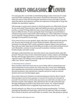  
Owner’s	
  Manual	
  for	
  Multi	
  Orgasmic	
  Lover	
   8	
  
For	
  some	
  guys	
  this	
  can	
  feel	
  like	
  an	
  intimidating	
  thing	
  to	
  take	
  on	
  because	
  it’s	
  easily	
  
associated	
  with	
  something	
  that	
  only	
  women	
  would	
  do	
  for	
  themselves.	
  However,	
  
when	
  you	
  start	
  to	
  relax	
  into	
  honoring	
  the	
  sensations	
  of	
  your	
  own	
  body	
  it	
  directly	
  
opens	
  the	
  path	
  to	
  more	
  pleasure	
  and	
  thus	
  the	
  experience	
  of	
  being	
  able	
  to	
  let	
  go	
  into	
  
multiple	
  non-­‐ejaculatory	
  orgasms.	
  	
  
Self-­‐massage	
  is	
  a	
  great	
  way	
  to	
  attune	
  to	
  what	
  feels	
  good	
  to	
  you.	
  What	
  kind	
  of	
  touch	
  
do	
  you	
  most	
  enjoy?	
  Deep	
  and	
  slow,	
  light	
  and	
  ticklish,	
  percussive	
  and	
  intense?	
  Do	
  
you	
  like	
  a	
  variety?	
  Perhaps	
  different	
  areas	
  of	
  your	
  body	
  prefer	
  different	
  kinds	
  of	
  
touch	
  at	
  different	
  times.	
  Practice	
  giving	
  this	
  kind	
  of	
  massage	
  to	
  yourself	
  before	
  a	
  
self-­‐pleasuring	
  session.	
  Experiment	
  with	
  touching	
  your	
  entire	
  body	
  before	
  focusing	
  
on	
  your	
  genitals.	
  Change	
  positions,	
  writhe	
  and	
  make	
  some	
  sound.	
  Try	
  using	
  a	
  little	
  
massage	
  oil	
  everywhere	
  on	
  your	
  body.	
  
If	
  you	
  want	
  to	
  focus	
  on	
  your	
  genitals,	
  again,	
  take	
  time	
  to	
  explore	
  what	
  feels	
  good	
  to	
  
you.	
  Do	
  your	
  best	
  to	
  break	
  out	
  of	
  your	
  adolescent	
  habits:	
  Allow	
  the	
  journey	
  of	
  
sensation	
  to	
  be	
  the	
  goal,	
  NOT	
  a	
  quick,	
  ejaculatory	
  orgasm.	
  Explore	
  your	
  perineum.	
  
Play	
  with	
  your	
  balls.	
  Experiment	
  with	
  different	
  strokes	
  on	
  the	
  shaft	
  and	
  head	
  of	
  your	
  
cock.	
  Meanwhile,	
  continue	
  to	
  touch	
  yourself	
  everywhere.	
  Continue	
  to	
  writhe,	
  
breathe	
  deeply,	
  and	
  make	
  sounds.	
  	
  
And	
  again,	
  understand	
  that	
  your	
  masculine	
  nature	
  may	
  not	
  particularly	
  enjoy	
  this	
  
process!	
  That	
  part	
  of	
  you	
  is	
  more	
  interested	
  in	
  goals,	
  results,	
  analysis,	
  and	
  challenge.	
  
But	
  this	
  self-­‐massage	
  exploration	
  is	
  a	
  chance	
  for	
  you	
  to	
  cultivate	
  your	
  inner	
  multi	
  
orgasmic	
  nature.	
  Be	
  willing	
  to	
  move	
  through	
  your	
  discomfort	
  and	
  explore	
  this	
  
softer,	
  less	
  “driven”	
  aspect	
  of	
  yourself.	
  
2.	
  Receiving	
  from	
  a	
  partner	
  
Once	
  you	
  know	
  what	
  most	
  turns	
  you	
  on,	
  you’re	
  better	
  able	
  to	
  communicate	
  your	
  
wants	
  and	
  desires	
  to	
  your	
  partner.	
  For	
  many	
  men,	
  this	
  is	
  even	
  more	
  challenging	
  
than	
  spending	
  time	
  consciously	
  self-­‐pleasuring.	
  Perhaps	
  you’ve	
  been	
  wounded	
  in	
  
the	
  past	
  by	
  partners	
  who	
  rejected	
  your	
  requests	
  and	
  you’ve	
  made	
  an	
  internal	
  
decision	
  not	
  to	
  ever	
  let	
  that	
  happen	
  again.	
  	
  
If	
  you	
  notice	
  that	
  you’re	
  tentative	
  in	
  communicating	
  your	
  desires,	
  then	
  it	
  may	
  be	
  
that	
  learning	
  to	
  receive	
  from	
  a	
  partner	
  is	
  a	
  process	
  of	
  recovery	
  of	
  a	
  lost	
  part	
  of	
  
yourself.	
  You	
  can	
  learn	
  to	
  ask	
  for	
  what	
  you	
  want	
  as	
  an	
  adult	
  who	
  can	
  take	
  care	
  of	
  
himself	
  no	
  matter	
  what	
  happens.	
  This	
  adult	
  knows	
  how	
  to	
  talk	
  to	
  himself	
  to	
  get	
  
through	
  challenging	
  moments	
  in	
  life,	
  knows	
  how	
  to	
  hear	
  “no”	
  without	
  taking	
  it	
  
personally,	
  and	
  knows	
  how	
  to	
  negotiate	
  to	
  get	
  needs	
  met	
  as	
  best	
  he	
  can.	
  	
  
Directly	
  asking	
  for	
  sex.	
  Many	
  of	
  us	
  are	
  afraid	
  of	
  saying	
  something	
  like,	
  “I’ve	
  been	
  
noticing	
  how	
  beautiful	
  you	
  look	
  today,	
  and	
  I’d	
  love	
  to	
  make	
  love	
  with	
  you	
  tonight.”	
  
We’re	
  afraid	
  of	
  rejection,	
  and	
  would	
  rather	
  try	
  another	
  route,	
  like	
  giving	
  our	
  partner	
  
 