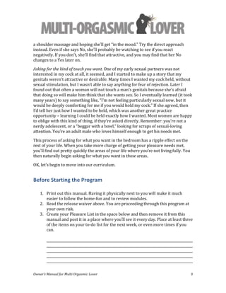  
Owner’s	
  Manual	
  for	
  Multi	
  Orgasmic	
  Lover	
   9	
  
a	
  shoulder	
  massage	
  and	
  hoping	
  she’ll	
  get	
  “in	
  the	
  mood.”	
  Try	
  the	
  direct	
  approach	
  
instead.	
  Even	
  if	
  she	
  says	
  No,	
  she’ll	
  probably	
  be	
  watching	
  to	
  see	
  if	
  you	
  react	
  
negatively.	
  If	
  you	
  don’t,	
  she’ll	
  find	
  that	
  attractive,	
  and	
  you	
  may	
  find	
  that	
  her	
  No	
  
changes	
  to	
  a	
  Yes	
  later	
  on.	
  
Asking	
  for	
  the	
  kind	
  of	
  touch	
  you	
  want.	
  One	
  of	
  my	
  early	
  sexual	
  partners	
  was	
  not	
  
interested	
  in	
  my	
  cock	
  at	
  all,	
  it	
  seemed,	
  and	
  I	
  started	
  to	
  make	
  up	
  a	
  story	
  that	
  my	
  
genitals	
  weren’t	
  attractive	
  or	
  desirable.	
  Many	
  times	
  I	
  wanted	
  my	
  cock	
  held,	
  without	
  
sexual	
  stimulation,	
  but	
  I	
  wasn’t	
  able	
  to	
  say	
  anything	
  for	
  fear	
  of	
  rejection.	
  Later	
  I	
  
found	
  out	
  that	
  often	
  a	
  woman	
  will	
  not	
  touch	
  a	
  man’s	
  genitals	
  because	
  she’s	
  afraid	
  
that	
  doing	
  so	
  will	
  make	
  him	
  think	
  that	
  she	
  wants	
  sex.	
  So	
  I	
  eventually	
  learned	
  (it	
  took	
  
many	
  years)	
  to	
  say	
  something	
  like,	
  “I’m	
  not	
  feeling	
  particularly	
  sexual	
  now,	
  but	
  it	
  
would	
  be	
  deeply	
  comforting	
  for	
  me	
  if	
  you	
  would	
  hold	
  my	
  cock.”	
  If	
  she	
  agreed,	
  then	
  
I’d	
  tell	
  her	
  just	
  how	
  I	
  wanted	
  to	
  be	
  held,	
  which	
  was	
  another	
  great	
  practice	
  
opportunity	
  –	
  learning	
  I	
  could	
  be	
  held	
  exactly	
  how	
  I	
  wanted.	
  Most	
  women	
  are	
  happy	
  
to	
  oblige	
  with	
  this	
  kind	
  of	
  thing,	
  if	
  they’re	
  asked	
  directly.	
  Remember:	
  you’re	
  not	
  a	
  
nerdy	
  adolescent,	
  or	
  a	
  “beggar	
  with	
  a	
  bowl,”	
  looking	
  for	
  scraps	
  of	
  sexual-­‐loving	
  
attention.	
  You’re	
  an	
  adult	
  male	
  who	
  loves	
  himself	
  enough	
  to	
  get	
  his	
  needs	
  met.	
  
This	
  process	
  of	
  asking	
  for	
  what	
  you	
  want	
  in	
  the	
  bedroom	
  has	
  a	
  ripple	
  effect	
  on	
  the	
  
rest	
  of	
  your	
  life.	
  When	
  you	
  take	
  more	
  charge	
  of	
  getting	
  your	
  pleasure	
  needs	
  met,	
  
you’ll	
  find	
  out	
  pretty	
  quickly	
  the	
  areas	
  of	
  your	
  life	
  where	
  you’re	
  not	
  living	
  fully.	
  You	
  
then	
  naturally	
  begin	
  asking	
  for	
  what	
  you	
  want	
  in	
  those	
  areas.	
  
OK,	
  let’s	
  begin	
  to	
  move	
  into	
  our	
  curriculum.	
  
Before	
  Starting	
  the	
  Program	
  
	
  
1. Print	
  out	
  this	
  manual.	
  Having	
  it	
  physically	
  next	
  to	
  you	
  will	
  make	
  it	
  much	
  
easier	
  to	
  follow	
  the	
  home-­‐fun	
  and	
  to	
  review	
  modules.	
  
2. Read	
  the	
  release	
  waiver	
  above.	
  You	
  are	
  proceeding	
  through	
  this	
  program	
  at	
  
your	
  own	
  risk.	
  
3. Create	
  your	
  Pleasure	
  List	
  in	
  the	
  space	
  below	
  and	
  then	
  remove	
  it	
  from	
  this	
  
manual	
  and	
  post	
  it	
  in	
  a	
  place	
  where	
  you’ll	
  see	
  it	
  every	
  day.	
  Place	
  at	
  least	
  three	
  
of	
  the	
  items	
  on	
  your	
  to-­‐do	
  list	
  for	
  the	
  next	
  week,	
  or	
  even	
  more	
  times	
  if	
  you	
  
can.	
  
	
  
_________________________________________________________________________________________	
  
_________________________________________________________________________________________	
  
_________________________________________________________________________________________	
  
_________________________________________________________________________________________	
  
_________________________________________________________________________________________	
  
 