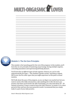  
Owner’s	
  Manual	
  for	
  Multi	
  Orgasmic	
  Lover	
   10	
  
_________________________________________________________________________________________	
  
_________________________________________________________________________________________	
  
_________________________________________________________________________________________
_________________________________________________________________________________________	
  
_________________________________________________________________________________________	
  
_________________________________________________________________________________________	
  
_________________________________________________________________________________________	
  
_________________________________________________________________________________________	
  
_________________________________________________________________________________________	
  
_________________________________________________________________________________________	
  
_________________________________________________________________________________________	
  
_________________________________________________________________________________________	
  
_________________________________________________________________________________________	
  
_________________________________________________________________________________________	
  
_________________________________________________________________________________________	
  
_________________________________________________________________________________________	
  
_________________________________________________________________________________________	
  
_________________________________________________________________________________________	
  
_________________________________________________________________________________________	
  
_________________________________________________________________________________________	
  
_________________________________________________________________________________________	
  
_________________________________________________________________________________________	
  
_________________________________________________________________________________________	
  
	
  
Module	
  1:	
  The	
  Six	
  Core	
  Principles	
  
	
  
This	
  module	
  is	
  the	
  launching	
  pad	
  for	
  the	
  rest	
  of	
  the	
  program.	
  In	
  this	
  module,	
  you’ll	
  
learn	
  the	
  six	
  core	
  principles	
  of	
  mastering	
  sexual	
  energy,	
  having	
  multiple	
  orgasms,	
  
controlling	
  ejaculation	
  and	
  experiencing	
  full	
  body	
  pleasure.	
  	
  
You’ll	
  learn	
  the	
  six	
  different	
  types	
  of	
  male	
  orgasms.	
  Chances	
  are,	
  you’ve	
  only	
  
experienced	
  the	
  first	
  type	
  —	
  The	
  standard	
  “garden	
  variety”	
  ejaculatory	
  orgasm.	
  
We’ll	
  cover	
  the	
  five	
  other	
  types	
  that	
  you	
  might	
  experience	
  on	
  the	
  path	
  to	
  sexual	
  
mastery.	
  
We’ll	
  talk	
  about	
  the	
  pace	
  of	
  the	
  program,	
  so	
  you	
  can	
  figure	
  out	
  exactly	
  how	
  fast	
  you	
  
want	
  to	
  work	
  at	
  the	
  skills	
  and	
  practices.	
  Like	
  anything	
  else	
  in	
  life,	
  the	
  more	
  you	
  
practice,	
  the	
  faster	
  you’ll	
  master	
  the	
  skill.	
  Fortunately,	
  you	
  only	
  need	
  about	
  20	
  –	
  30	
  
minutes	
  of	
  practice	
  3	
  times	
  a	
  week	
  to	
  learn	
  this	
  skill.	
  However,	
  to	
  master	
  it	
  in	
  a	
  short	
  
period	
  of	
  time	
  and	
  have	
  the	
  most	
  powerful	
  results	
  I	
  recommend	
  that	
  you	
  simply	
  
make	
  it	
  a	
  part	
  of	
  your	
  daily	
  practice.	
  	
  
 