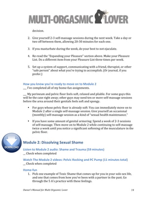  
Owner’s	
  Manual	
  for	
  Multi	
  Orgasmic	
  Lover	
   14	
  
decision.	
  
	
  
2. Give	
  yourself	
  2-­‐3	
  self-­‐massage	
  sessions	
  during	
  the	
  next	
  week.	
  Take	
  a	
  day	
  or	
  
two	
  off	
  between	
  them,	
  allowing	
  20-­‐30	
  minutes	
  for	
  each	
  one.	
  
	
  
3. If	
  you	
  masturbate	
  during	
  the	
  week,	
  do	
  your	
  best	
  to	
  not	
  ejaculate.	
  
	
  
4. Re-­‐read	
  the	
  “Expanding	
  your	
  Pleasure”	
  section	
  above.	
  Make	
  your	
  Pleasure	
  
List.	
  Do	
  a	
  different	
  item	
  from	
  your	
  Pleasure	
  List	
  three	
  times	
  per	
  week.	
  
	
  
5. Set	
  up	
  a	
  system	
  of	
  support,	
  communicating	
  with	
  a	
  friend,	
  therapist,	
  or	
  other	
  
“safe	
  person”	
  about	
  what	
  you’re	
  trying	
  to	
  accomplish.	
  (Or	
  journal,	
  if	
  you	
  
prefer.)	
  
	
  
How	
  you	
  know	
  you’re	
  ready	
  to	
  move	
  on	
  to	
  Module	
  2	
  
___	
  I’ve	
  completed	
  all	
  of	
  my	
  home-­‐fun	
  assignments.	
  
___	
  My	
  perineum	
  and	
  pelvic	
  floor	
  feels	
  soft,	
  relaxed	
  and	
  pliable.	
  For	
  some	
  guys	
  this	
  
will	
  be	
  the	
  case	
  right	
  away;	
  other	
  guys	
  may	
  need	
  ten	
  or	
  more	
  self-­‐massage	
  sessions	
  
before	
  the	
  area	
  around	
  their	
  genitals	
  feels	
  soft	
  and	
  spongy.	
  	
  
• For	
  guys	
  whose	
  pelvic	
  floor	
  is	
  already	
  soft:	
  You	
  can	
  immediately	
  move	
  on	
  to	
  
Module	
  2	
  after	
  a	
  single	
  self-­‐massage	
  session.	
  Give	
  yourself	
  an	
  occasional	
  
(monthly)	
  self-­‐massage	
  session	
  as	
  a	
  kind	
  of	
  “sexual	
  health	
  maintenance.”	
  
• If	
  you	
  have	
  some	
  amount	
  of	
  genital	
  armoring:	
  Spend	
  a	
  week	
  of	
  2-­‐3	
  sessions	
  
of	
  self-­‐massage.	
  Then	
  move	
  on	
  to	
  Module	
  2	
  while	
  continuing	
  to	
  self-­‐massage	
  
twice	
  a	
  week	
  until	
  you	
  notice	
  a	
  significant	
  softening	
  of	
  the	
  musculature	
  in	
  the	
  
pelvic	
  floor.	
  
Module	
  2:	
  Dissolving	
  Sexual	
  Shame	
  
Listen	
  to	
  Module	
  2	
  audio:	
  Shame	
  and	
  Trauma	
  (59	
  minutes)	
  
__	
  Check	
  when	
  completed	
  
Watch	
  The	
  Module	
  2	
  videos:	
  Pelvic	
  Rocking	
  and	
  PC	
  Pump	
  (11	
  minutes	
  total)	
  
__	
  Check	
  when	
  completed	
  
Home-­‐fun	
  
1. Pick	
  one	
  example	
  of	
  Toxic	
  Shame	
  that	
  comes	
  up	
  for	
  you	
  in	
  your	
  solo	
  sex	
  life,	
  
and	
  one	
  that	
  comes	
  from	
  how	
  you've	
  been	
  with	
  a	
  partner	
  in	
  the	
  past.	
  Go	
  
through	
  the	
  5	
  A's	
  practice	
  with	
  these	
  feelings.	
  
 
