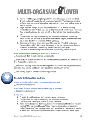  
Owner’s	
  Manual	
  for	
  Multi	
  Orgasmic	
  Lover	
   15	
  
2. How	
  is	
  Self-­‐Massage	
  going	
  for	
  you?	
  If	
  it's	
  benefitting	
  you,	
  keep	
  it	
  up.	
  If	
  not,	
  
drop	
  it	
  and	
  start	
  'no	
  agenda	
  self-­‐pleasuring'	
  practice.	
  This	
  is	
  gentle,	
  healing	
  
self-­‐touch	
  through	
  the	
  whole	
  pelvic	
  area	
  and	
  the	
  rest	
  of	
  your	
  body	
  without	
  a	
  
goal	
  or	
  agenda.	
  
3. Begin	
  daily	
  PC	
  Pumps.	
  30	
  per	
  day,	
  in	
  three	
  sets	
  of	
  10.	
  Do	
  the	
  “pulsing”	
  
version	
  for	
  the	
  first	
  9,	
  then	
  squeeze	
  and	
  hold	
  the	
  tenth	
  one	
  for	
  6	
  or	
  7	
  seconds.	
  
Rest	
  before	
  beginning	
  the	
  next	
  set.	
  OK	
  to	
  do	
  while	
  driving,	
  standing	
  in	
  line,	
  
etc.	
  
4. Do	
  the	
  Pelvic	
  Rocking	
  practice	
  daily	
  for	
  3	
  minutes	
  minimum.	
  Ultimately,	
  
you’ll	
  choose	
  the	
  position	
  that	
  is	
  most	
  comfortable	
  for	
  you,	
  but	
  make	
  sure	
  to	
  
try	
  at	
  least	
  2	
  different	
  positions	
  at	
  the	
  beginning.	
  
5. Continue	
  to	
  do	
  three	
  items	
  from	
  your	
  Pleasure	
  List	
  (You	
  DID	
  write	
  your	
  
Pleasure	
  List,	
  right?).	
  Pick	
  three	
  things	
  that	
  bring	
  you	
  pleasure	
  and	
  do	
  them	
  
this	
  week.	
  Remember,	
  this	
  is	
  a	
  key	
  piece	
  to	
  reaching	
  your	
  goals.	
  	
  
6. Continue	
  to	
  stay	
  true	
  to	
  your	
  commitment	
  to	
  watching	
  less	
  or	
  no	
  porn.	
  	
  
How	
  you	
  know	
  you’re	
  ready	
  to	
  move	
  on	
  to	
  Module	
  3	
  
__	
  I’ve	
  completed	
  all	
  of	
  my	
  home-­‐fun	
  assignments.	
  
__	
  3	
  sets	
  of	
  10	
  PC	
  Pumps	
  are	
  easy	
  for	
  me.	
  I	
  can	
  hold	
  the	
  squeeze	
  on	
  the	
  tenth	
  one	
  for	
  
6	
  or	
  7	
  seconds,	
  no	
  problem.	
  
__	
  The	
  Pelvic	
  Rocking	
  exercises	
  are	
  starting	
  to	
  feel	
  like	
  second	
  nature;	
  the	
  motion	
  is	
  
easy	
  and	
  fluid	
  for	
  me,	
  and	
  I	
  don’t	
  have	
  a	
  problem	
  isolating	
  my	
  pelvis.	
  	
  
__	
  I	
  am	
  feeling	
  eager	
  to	
  add	
  new	
  skills	
  to	
  my	
  practice.	
  
Module	
  3:	
  Relaxation	
  and	
  Sex	
  
Listen	
  to	
  the	
  Module	
  3	
  audio:	
  Relaxation	
  (61	
  minutes)	
  
__	
  Check	
  when	
  completed	
  
Watch	
  The	
  Module	
  3	
  video:	
  Sexual	
  Breathing	
  (6	
  minutes)	
  
__	
  Check	
  when	
  completed	
  
Home-­‐fun	
  
1. Practice	
  Sexual	
  Breathing	
  for	
  3	
  minutes	
  a	
  day,	
  minimum.	
  
2. Do	
  the	
  Pelvic	
  Rocking	
  practice	
  daily	
  for	
  3	
  minutes	
  minimum.	
  	
  
3. Continue	
  with	
  30	
  daily	
  PC	
  Pumps	
  in	
  three	
  sets	
  of	
  10.	
  	
  
4. If	
  you	
  haven’t	
  explored	
  it	
  already,	
  I	
  want	
  you	
  to	
  check	
  out	
  the	
  Bonus	
  Module	
  
entitled	
  “Moving	
  Sexual	
  Energy.”	
  It’s	
  a	
  video	
  demonstration	
  of	
  a	
  practice	
  
called	
  “Streaming”	
  that	
  comes	
  with	
  an	
  mp3	
  soundtrack.	
  I	
  want	
  you	
  to	
  try	
  the	
  
practice	
  for	
  a	
  minimum	
  of	
  3-­‐5	
  minutes	
  every	
  day	
  for	
  at	
  least	
  a	
  week.	
  If	
  you	
  
 