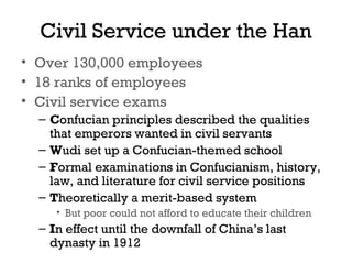 Civil Service under the Han
• Over 130,000 employees
• 18 ranks of employees
• Civil service exams
– Confucian principles described the qualities
that emperors wanted in civil servants
– Wudi set up a Confucian-themed school
– Formal examinations in Confucianism, history,
law, and literature for civil service positions
– Theoretically a merit-based system
• But poor could not afford to educate their children
– In effect until the downfall of China’s last
dynasty in 1912
 