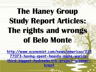 The Haney Group
Study Report Articles:
The rights and wrongs
of Belo Monte
http://www.economist.com/news/americas/215
77073-having-spent-heavily-make-worlds-
third-biggest-hydroelectric-project-greener-
brazil
 
