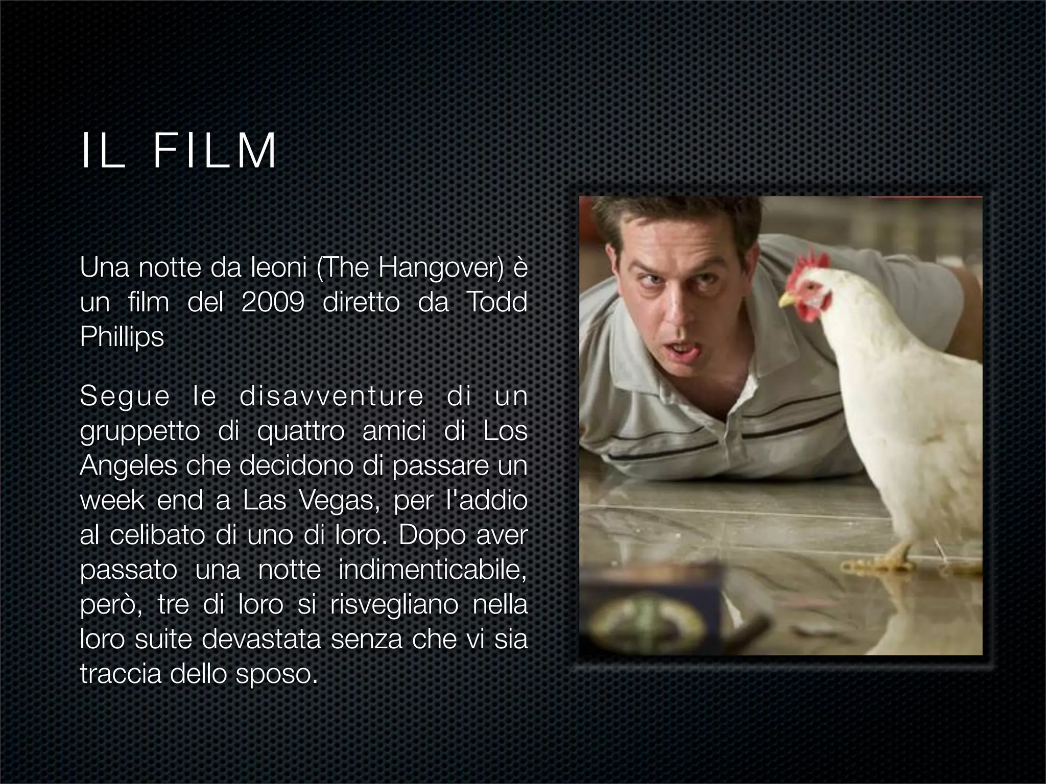 IL FILM

Una notte da leoni (The Hangover) è
un ﬁlm del 2009 diretto da Todd
Phillips

Segue le disavventure di un
gruppetto di quattro amici di Los
Angeles che decidono di passare un
week end a Las Vegas, per l'addio
al celibato di uno di loro. Dopo aver
passato una notte indimenticabile,
però, tre di loro si risvegliano nella
loro suite devastata senza che vi sia
traccia dello sposo.
 