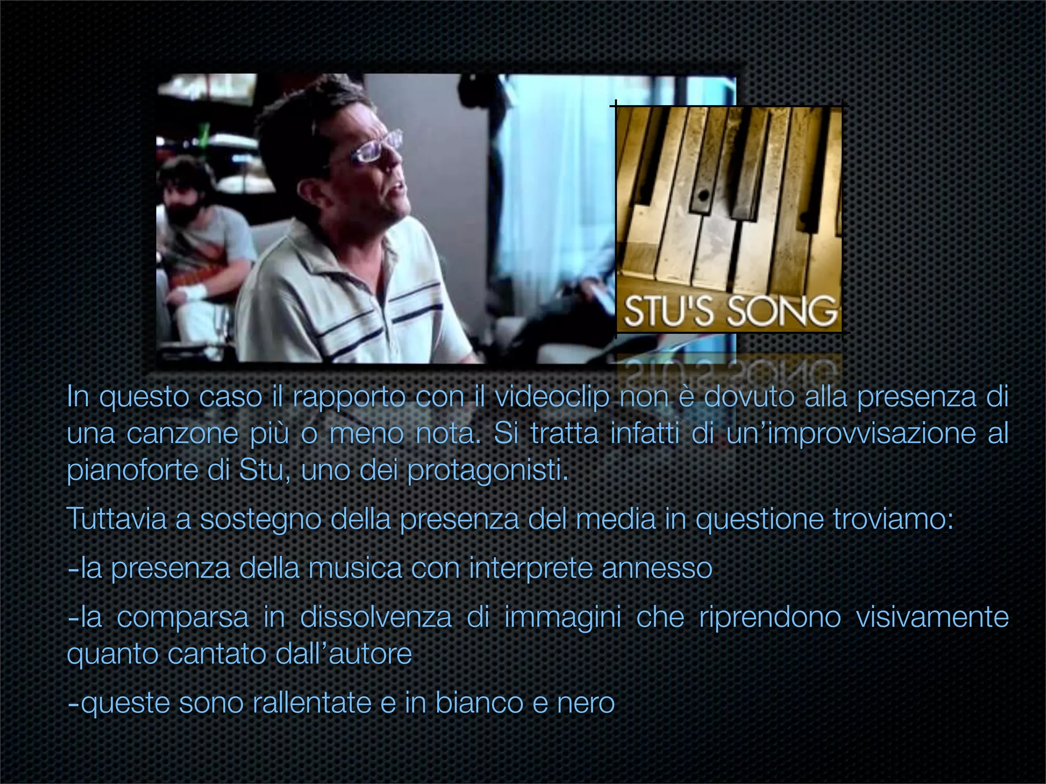 In questo caso il rapporto con il videoclip non è dovuto alla presenza di
una canzone più o meno nota. Si tratta infatti di un’improvvisazione al
pianoforte di Stu, uno dei protagonisti.
Tuttavia a sostegno della presenza del media in questione troviamo:
-la presenza della musica con interprete annesso
-la comparsa in dissolvenza di immagini che riprendono visivamente
quanto cantato dall’autore
-queste sono rallentate e in bianco e nero
 