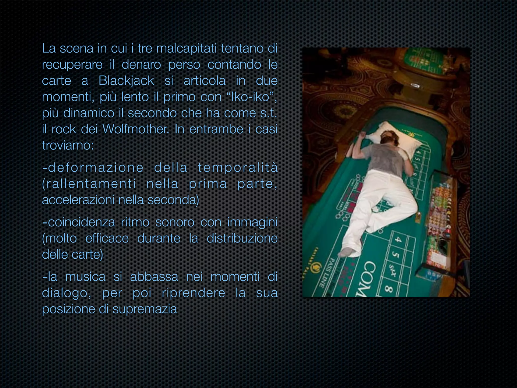 La scena in cui i tre malcapitati tentano di
recuperare il denaro perso contando le
carte a Blackjack si articola in due
momenti, più lento il primo con “Iko-iko”,
più dinamico il secondo che ha come s.t.
il rock dei Wolfmother. In entrambe i casi
troviamo:
-d e f o r m a z i o n e d e l l a t e m p o r a l i t à
(rallentamenti nella prima parte,
accelerazioni nella seconda)
-coincidenza ritmo sonoro con immagini
(molto efﬁcace durante la distribuzione
delle carte)
-la musica si abbassa nei momenti di
dialogo, per poi riprendere la sua
posizione di supremazia
 