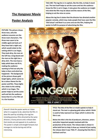 TAG LINE: The tag line is in capitals, like the title, to help it stand out. The text itself helps to set the scene and lets the audience know the film is set in Vegas. It also gives the audience an insight into what the film may be about and the nature of the film, helping to set the mise en scene.Above the tag line it states that the director has directed another popular comedy, which may make people that have seen the film ‘Old School’ and liked it so come and see this film, helping the poster to fulfil its purpose of advertising the film.The Hangover Movie <br />1304925706755PICTURE: The picture shows three men, who the audience assumes are the three main characters. The three men seem to be middle aged and look as if they have had a night out, which would relate to the setting which is Las Vegas. They look dirty, the man on the left has a long beard and the man on the right has a dirty shirt. The men have a baby which does not fit in, making the audience wanting to find out why the baby is there and what has happened.  The background of the picture shows gold bright lights, which seems to be a colour theme for the poster and film. These lights also relate to the setting which is Las Vegas. The poster helps to set the scene well and lets the audience know that it is a fun film set in a fun location.Overall I think the poster works as it does what it is suppose to do; advertise the film. It does this well by including a fun tag line including previous films directed by the same director, a funny picture and a release date that stands out and appeals to its audience. The poster is simple and straight forward, but manages to not be boring and still be interesting.TITLE: The title of the film is in bold capitals to help it stand out. The text is a glowing gold colour which I think is used to help represent Las Vegas which is where the film is set.Below the title is the list of producers, directors, actors and other important people involved with the production of the movie. The release date is shown in white bold font to help it show up. Instead of just saying the release date it says ‘FEEL IT’, showing that the film is laid back and fun.Poster Analysis<br />