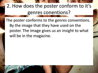 2. How does the poster conform to it’s
genres conentions?
The poster conforms to the genres conventions.
By the image that they have used on the
poster. The image gives us an insight to what
will be in the magazine.

 