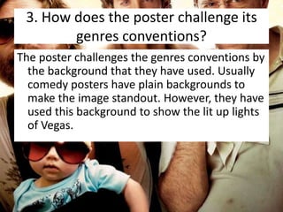 3. How does the poster challenge its
genres conventions?
The poster challenges the genres conventions by
the background that they have used. Usually
comedy posters have plain backgrounds to
make the image standout. However, they have
used this background to show the lit up lights
of Vegas.

 