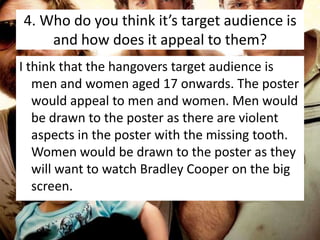 4. Who do you think it’s target audience is
and how does it appeal to them?
I think that the hangovers target audience is
men and women aged 17 onwards. The poster
would appeal to men and women. Men would
be drawn to the poster as there are violent
aspects in the poster with the missing tooth.
Women would be drawn to the poster as they
will want to watch Bradley Cooper on the big
screen.

 