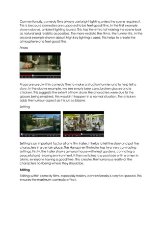Conventionally, comedy films always use bright lighting unless the scene requires it.
This is because comedies are supposed to be feel-good films. In the first example
shown above, ambient lighting is used. This has the effect of making the scene look
as natural and realistic as possible. The more realistic the film is, the funnier it is. In the
second example shown about, high key lighting is used. This helps to create the
atmosphere of a feel-good film.
Props
Props are used within comedy films to make a situation funnier and to help tell a
story. In the above example, we see empty beer cans, broken glasses and a
chicken. This suggests the extent of how drunk the characters were due to the
glasses being smashed, this wouldn’t happen in a normal situation. The chicken
adds the humour aspect as it is just so bizarre.
Setting
Setting is an important factor of any film trailer. It helps to tell the story and put the
characters in a certain place. The Hangover filmtrailer has two very contrasting
settings. Firstly, the trailer shows a manor house with neat gardens, connoting a
peaceful and relaxing environment. It then switches to a pool side with women in
bikinis, everyone having a good time. This creates the humorous reality of the
characters not being where they should be.
Editing
Editing within comedy films, especially trailers, conventionally is very fast paced. This
ensures the maximum comedic effect.
 