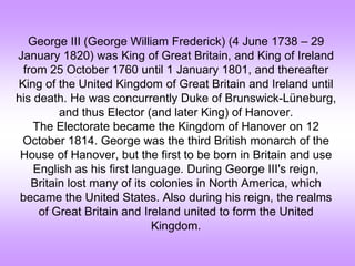 George III (George William Frederick) (4 June 1738 – 29
January 1820) was King of Great Britain, and King of Ireland
from 25 October 1760 until 1 January 1801, and thereafter
King of the United Kingdom of Great Britain and Ireland until
his death. He was concurrently Duke of Brunswick-Lüneburg,
and thus Elector (and later King) of Hanover.
The Electorate became the Kingdom of Hanover on 12
October 1814. George was the third British monarch of the
House of Hanover, but the first to be born in Britain and use
English as his first language. During George III's reign,
Britain lost many of its colonies in North America, which
became the United States. Also during his reign, the realms
of Great Britain and Ireland united to form the United
Kingdom.
 