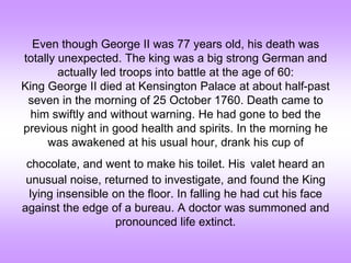 Even though George II was 77 years old, his death was
totally unexpected. The king was a big strong German and
actually led troops into battle at the age of 60:
King George II died at Kensington Palace at about half-past
seven in the morning of 25 October 1760. Death came to
him swiftly and without warning. He had gone to bed the
previous night in good health and spirits. In the morning he
was awakened at his usual hour, drank his cup of
chocolate, and went to make his toilet. His valet heard an
unusual noise, returned to investigate, and found the King
lying insensible on the floor. In falling he had cut his face
against the edge of a bureau. A doctor was summoned and
pronounced life extinct.
 