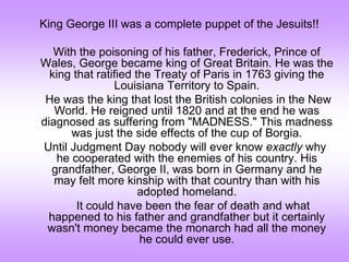 King George III was a complete puppet of the Jesuits!!
With the poisoning of his father, Frederick, Prince of
Wales, George became king of Great Britain. He was the
king that ratified the Treaty of Paris in 1763 giving the
Louisiana Territory to Spain.
He was the king that lost the British colonies in the New
World. He reigned until 1820 and at the end he was
diagnosed as suffering from "MADNESS." This madness
was just the side effects of the cup of Borgia.
Until Judgment Day nobody will ever know exactly why
he cooperated with the enemies of his country. His
grandfather, George II, was born in Germany and he
may felt more kinship with that country than with his
adopted homeland.
It could have been the fear of death and what
happened to his father and grandfather but it certainly
wasn't money became the monarch had all the money
he could ever use.
 