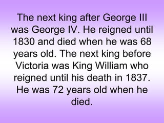 The next king after George III
was George IV. He reigned until
1830 and died when he was 68
years old. The next king before
Victoria was King William who
reigned until his death in 1837.
He was 72 years old when he
died.
 