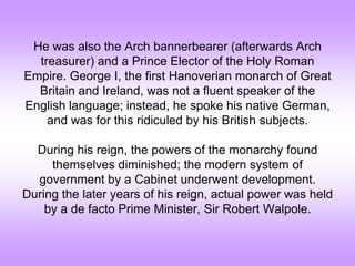 He was also the Arch bannerbearer (afterwards Arch
treasurer) and a Prince Elector of the Holy Roman
Empire. George I, the first Hanoverian monarch of Great
Britain and Ireland, was not a fluent speaker of the
English language; instead, he spoke his native German,
and was for this ridiculed by his British subjects.
During his reign, the powers of the monarchy found
themselves diminished; the modern system of
government by a Cabinet underwent development.
During the later years of his reign, actual power was held
by a de facto Prime Minister, Sir Robert Walpole.
 