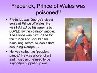 Frederick, Prince of Wales was
poisoned!!
• Frederick was George's oldest
son and Prince of Wales. He
was HATED by his parents but
LOVED by the common people.
The Prince was next in line for
the throne and should have
been king before his son oldest
son, King George III.
• He was called the "people's
prince." He was a lover of art
and music and refused to be
anybody's puppet or pawn.
 