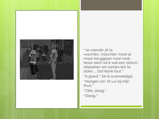 “Je vriendin zit te wachten, misschien moet je maar teruggaan naar haar. Maar eerst wil ik wel een datum afspreken om samen iets te doen… Dat klonk fout.”“Is goed.” Zei ik overweldigd.“Morgen om 18 uur bij mijn thuis.”“Oké, daag.”“Daag.”