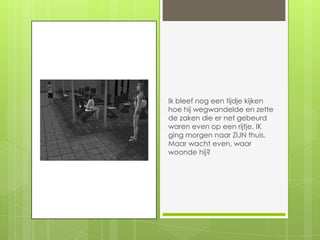 Ik bleef nog een tijdje kijken hoe hij wegwandelde en zette de zaken die er net gebeurd waren even op een rijtje. IK ging morgen naar ZIJN thuis. Maar wacht even, waar woonde hij?