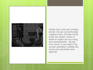 Hij liep door naar een andere kamer. Als een schoothondje volgde ik hem. Dit leek mij de living. De stoelen waren in leder en tegen de muur hing een breedbeeldtv.  Bij mijn thuis stond  er een klein tv'tje op een plastieken tafeltje dat tevens als salontafel werd gebruikt.