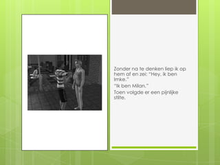 Zonder na te denken liep ik op hem af en zei: “Hey, ik ben Imke.”“Ik ben Milan.”Toen volgde er een pijnlijke stilte.