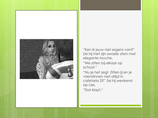 “Ken ik jouw niet ergens van?” Zei hij met zijn zwoele stem met elegante touche.“We zitten bij elkaar op school.”“Nu je het zegt. Zitten jij en je vriendinnen niet altijd in cafetaria 2?” Zei hij wenkend op Lise.“Dat klopt.”