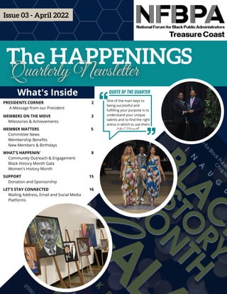 The HAPPENINGS
What's Inside
PRESIDENTS CORNER 2
A Message from our President
MEMBERS ON THE MOVE 3
Milestones & Achievements
MEMBER MATTERSGHJHJ 5
Committee News
Membership Benefits
New Members & Birthdays
WHAT'S HAPPENIN'FD 8
Community Outreach & Engagement
Black History Month Gala
Women's History Month
SUPPORTGF 15
Donation and Sponsorship
LET'S STAY CONNECTED 16
Mailing Address, Email and Social Media
Platforms
Issue 03 - April 2022
One of the main keys to
being successful and
fulfilling your purpose is to
understand your unique
talents and to find the right
arena in which to use them.
John C Maxwell
Quote of the Quarter
 