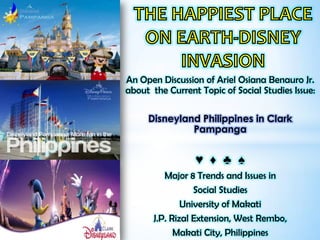 An Open Discussion of Ariel Osiana Benauro Jr.
about the Current Topic of Social Studies Issue:

     Disneyland Philippines in Clark
              Pampanga


                 ♥ ♦ ♣ ♠
          Major 8 Trends and Issues in
                  Social Studies
               University of Makati
       J.P. Rizal Extension, West Rembo,
             Makati City, Philippines
 