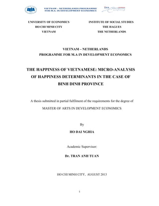 i
UNIVERSITY OF ECONOMICS
HO CHI MINH CITY
VIETNAM
INSTITUTE OF SOCIAL STUDIES
THE HAGUES
THE NETHERLANDS
VIETNAM – NETHERLANDS
PROGRAMME FOR M.A IN DEVELOPMENT ECONOMICS
THE HAPPINESS OF VIETNAMESE: MICRO-ANALYSIS
OF HAPPINESS DETERMINANTS IN THE CASE OF
BINH DINH PROVINCE
A thesis submitted in partial fulfilment of the requirements for the degree of
MASTER OF ARTS IN DEVELOPMENT ECONOMICS
By
HO DAI NGHIA
Academic Supervisor:
Dr. TRAN ANH TUAN
HO CHI MINH CITY, AUGUST 2013
 