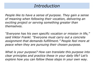 People like to have a sense of purpose. They gain a sense
of meaning when following their vocation, delivering an
exciting project or serving something greater than
themselves.
“Everyone has his own specific vocation or mission in life,”
said Viktor Frankl. “Everyone must carry out a concrete
assignment that demands fulfillment.” People feel more at
peace when they are pursuing their chosen purpose.
What is your purpose? How can translate this purpose into
clear principles and practice these in your daily life? Let’s
explore how you can follow these steps in your own way.
Introduction
 