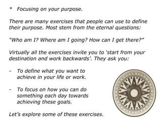 * Focusing on your purpose.
There are many exercises that people can use to define
their purpose. Most stem from the eternal questions:
“Who am I? Where am I going? How can I get there?”
Virtually all the exercises invite you to ‘start from your
destination and work backwards’. They ask you:
- To define what you want to
achieve in your life or work.
- To focus on how you can do
something each day towards
achieving these goals.
Let’s explore some of these exercises.
 