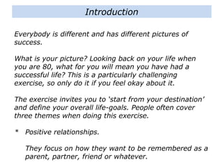 Everybody is different and has different pictures of
success.
What is your picture? Looking back on your life when
you are 80, what for you will mean you have had a
successful life? This is a particularly challenging
exercise, so only do it if you feel okay about it.
The exercise invites you to ‘start from your destination’
and define your overall life-goals. People often cover
three themes when doing this exercise.
* Positive relationships.
They focus on how they want to be remembered as a
parent, partner, friend or whatever.
Introduction
 
