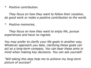 * Positive contribution.
They focus on how they want to follow their vocation,
do good work or make a positive contribution to the world.
* Positive memories.
They focus on how they want to enjoy life, pursue
experiences and have no regrets.
You may prefer to clarify your life goals in another way.
Whatever approach you take, clarifying these goals can
act as a long-term compass. You can bear these aims in
mind when making key decisions. You can ask yourself:
“Will taking this step help me to achieve my long-term
picture of success?
 