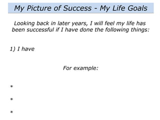 Looking back in later years, I will feel my life has
been successful if I have done the following things:
1) I have
For example:
*
*
*
My Picture of Success - My Life Goals
 