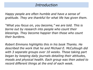 Happy people are often humble and have a sense of
gratitude. They are thankful for what life has given them.
“What you focus on, you become,” we are told. This is
borne out by research into people who count their
blessings. They become happier than those who count
their burdens.
Robert Emmons highlights this in his book Thanks. He
described the work that he and Michael E. McCullough did
with 3 separate groups over 10 weeks. Those taking part
began by keeping daily journals detailing their attitudes,
moods and physical health. Each group was then asked to
record different things at the end of each week.
Introduction
 