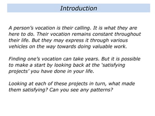 Introduction
A person’s vocation is their calling. It is what they are
here to do. Their vocation remains constant throughout
their life. But they may express it through various
vehicles on the way towards doing valuable work.
Finding one’s vocation can take years. But it is possible
to make a start by looking back at the ‘satisfying
projects’ you have done in your life.
Looking at each of these projects in turn, what made
them satisfying? Can you see any patterns?
 