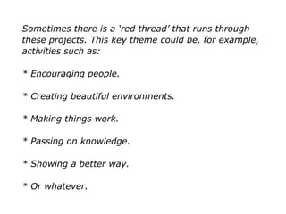 Sometimes there is a ‘red thread’ that runs through
these projects. This key theme could be, for example,
activities such as:
* Encouraging people.
* Creating beautiful environments.
* Making things work.
* Passing on knowledge.
* Showing a better way.
* Or whatever.
 