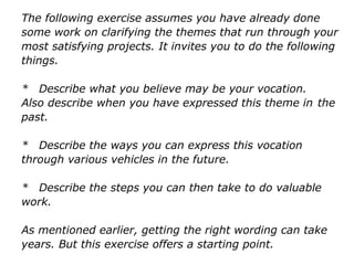 The following exercise assumes you have already done
some work on clarifying the themes that run through your
most satisfying projects. It invites you to do the following
things.
* Describe what you believe may be your vocation.
Also describe when you have expressed this theme in
the past.
* Describe the ways you can express this vocation
through various vehicles in the future.
* Describe the steps you can then take to do valuable
work.
As mentioned earlier, getting the right wording can take
years. But this exercise offers a starting point.
 