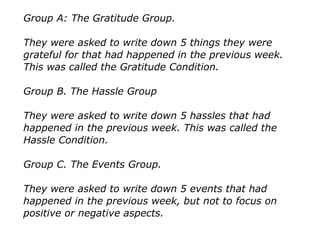 Group A: The Gratitude Group.
They were asked to write down 5 things they were
grateful for that had happened in the previous week.
This was called the Gratitude Condition.
Group B. The Hassle Group
They were asked to write down 5 hassles that had
happened in the previous week. This was called the
Hassle Condition.
Group C. The Events Group.
They were asked to write down 5 events that had
happened in the previous week, but not to focus on
positive or negative aspects.
 