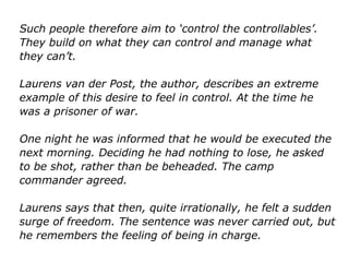 Such people therefore aim to ‘control the controllables’.
They build on what they can control and manage what
they can’t.
Laurens van der Post, the author, describes an extreme
example of this desire to feel in control. At the time he
was a prisoner of war.
One night he was informed that he would be executed the
next morning. Deciding he had nothing to lose, he asked
to be shot, rather than be beheaded. The camp
commander agreed.
Laurens says that then, quite irrationally, he felt a sudden
surge of freedom. The sentence was never carried out,
but he remembers the feeling of being in charge.
 