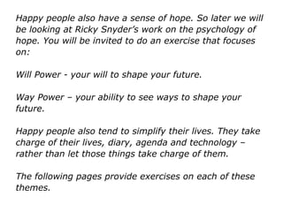 Happy people also have a sense of hope. So later we will
be looking at Ricky Snyder’s work on the psychology of
hope. You will be invited to do an exercise that focuses
on:
Will Power - your will to shape your future.
Way Power – your ability to see ways to shape your
future.
Happy people also tend to simplify their lives. They take
charge of their lives, diary, agenda and technology –
rather than let those things take charge of them.
The following pages provide exercises on each of these
themes.
 