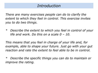 There are many exercises people can do to clarify the
extent to which they feel in control. This exercise invites
you to do two things.
* Describe the extent to which you feel in control of your
life and work. Do this on a scale 0 – 10.
This means that you feel in charge of your life and, for
example, able to shape your future. Just go with your gut
reaction and rate the extent to feel able to be in control.
* Describe the specific things you can do to maintain or
improve the rating.
Introduction
 