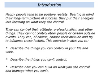Happy people tend to be positive realists. Bearing in mind
their long-term picture of success, they put their energies
into focusing on what they can control.
They can control their attitude, professionalism and other
things. They cannot control other people or certain
outside events. They can, of course, choose their attitude
and try to influence these factors. This exercise invites
you to:
* Describe the things you can control in your life and
work.
* Describe the things you can’t control.
* Describe how you can build on what you can control
Introduction
 