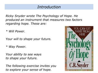 Ricky Snyder wrote The Psychology of Hope. He
produced an instrument that measures two factors
regarding hope. These are:
* Will Power.
Your will to shape your future.
* Way Power.
Your ability to see ways
to shape your future.
The following exercise invites you
to explore your sense of hope.
Introduction
 