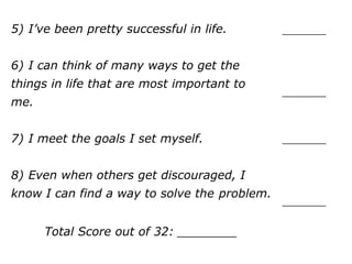 5) I’ve been pretty successful in life.
6) I can think of many ways to get the
things in life that are most important to
me.
7) I meet the goals I set myself.
8) Even when others get discouraged, I
know I can find a way to solve the
problem.
Total Score out of 32: ________
__________
__________
__________
__________
 