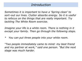 Sometimes it is important to have a ‘Spring clean’ to
sort–out our lives. Clutter absorbs energy. So it is useful
to refocus on the things that are really important. Try
tackling The White Room exercise.
Imagine your life is a white room. There is nothing in it
except your family. Then go through the following steps.
* You can put three people into your white room.
“Two people immediately came to mind: my best friend
and my partner at work,” said one person. “But the next
stage was much harder.
Introduction
 