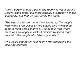 “Which person should I put in the room? It was a bit like
Desert Island Discs, but more serious. Eventually I chose
somebody, but that was not really the point.
“The exercise forced me to think about: a) The people
with whom I feel alive; b) The people who it would be
good to meet occasionally; c) The people with whom
there was no longer a ‘click’. I decided to spend more
time with the people who lifted my spirits.”
Who would you put in your room? Try completing the
following sentence.
 