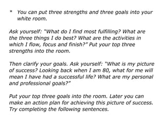 * You can put three strengths and three goals into your
white room.
Ask yourself: “What do I find most fulfilling? What are
the three things I do best? What are the activities in
which I flow, focus and finish?” Put your top three
strengths into the room.
Then clarify your goals. Ask yourself: “What is my
picture of success? Looking back when I am 80, what for
me will mean I have had a successful life? What are my
personal and professional goals?”
Put your top three goals into the room. Later you can
make an action plan for achieving this picture of success.
Try completing the following sentences.
 