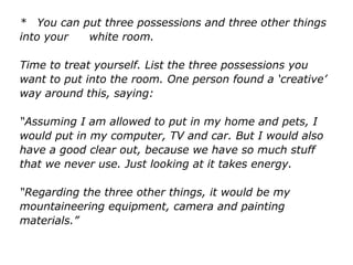 * You can put three possessions and three other things
into your white room.
Time to treat yourself. List the three possessions you
want to put into the room. One person found a ‘creative’
way around this, saying:
“Assuming I am allowed to put in my home and pets, I
would put in my computer, TV and car. But I would also
have a good clear out, because we have so much stuff
that we never use. Just looking at it takes energy.
“Regarding the three other things, it would be my
mountaineering equipment, camera and painting
materials.”
 